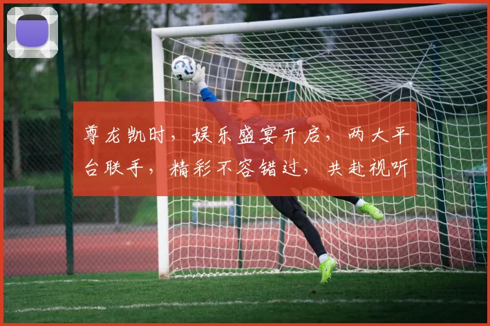 尊龙凯时，娱乐盛宴开启，两大平台联手，精彩不容错过，共赴视听盛宴
